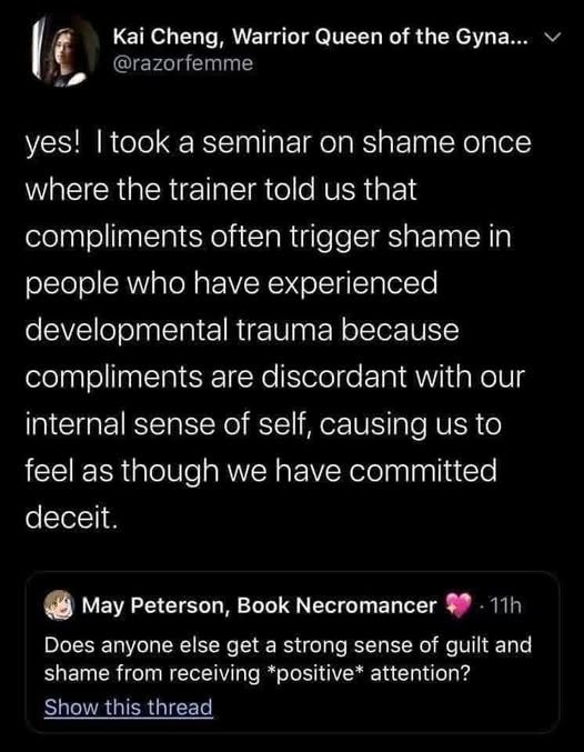 Screenshot of a Twitter exchange. The original tweet is by May Peterson, Book Necromancer, saying: “Does anyone else get a strong sense of guilt and shame from receiving positive attention?” Above it is a reply from Kai Cheng, Warrior Queen of the Gynaeceum (@razorfemme), saying: “yes! I took a seminar on shame once where the trainer told us that compliments often trigger shame in people who have experienced developmental trauma because compliments are discordant with our internal sense of self, causing us to feel as though we have committed deceit.”