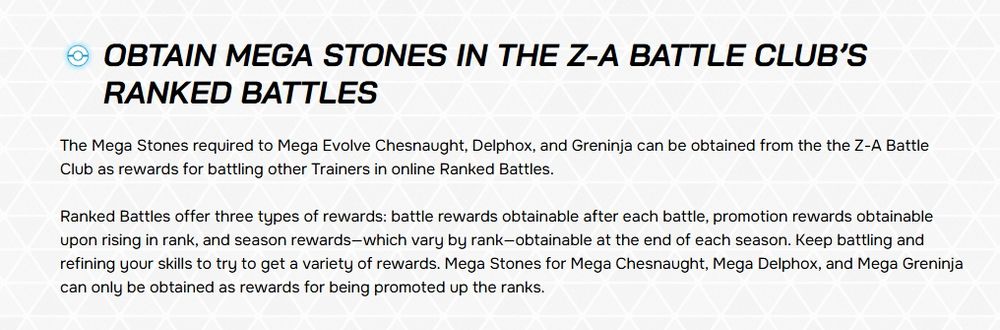 The Mega Stones required to Mega Evolve Chesnaught, Delphox, and Greninja can be obtained from the the Z-A Battle Club as rewards for battling other Trainers in online Ranked Battles.

Ranked Battles offer three types of rewards: battle rewards obtainable after each battle, promotion rewards obtainable upon rising in rank, and season rewards—which vary by rank—obtainable at the end of each season. Keep battling and refining your skills to try to get a variety of rewards. Mega Stones for Mega Chesnaught, Mega Delphox, and Mega Greninja can only be obtained as rewards for being promoted up the ranks.