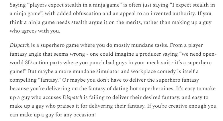 Saying “players expect stealth in a ninja game” is often just saying “I expect stealth in a ninja game”, with added obfuscation and an appeal to an invented authority. If you think a ninja game needs stealth argue it on the merits, rather than making up a guy who agrees with you.

Dispatch is a superhero game where you do mostly mundane tasks. From a player fantasy angle that seems wrong - one could imagine a producer saying “we need open-world 3D action parts where you punch bad guys in your mech suit - it’s a superhero game!” But maybe a more mundane simulator and workplace comedy is itself a compelling “fantasy.” Or maybe you don’t have to deliver the superhero fantasy because you’re delivering on the fantasy of dating hot superheroines. It’s easy to make up a guy who accuses Dispatch is failing to deliver their desired fantasy, and easy to make up a guy who praises it for delivering their fantasy. If you’re creative enough you can make up a guy for any occasion!