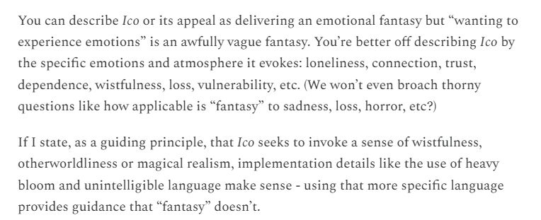 You can describe Ico or its appeal as delivering an emotional fantasy but “wanting to experience emotions” is an awfully vague fantasy. You’re better off describing Ico by the specific emotions and atmosphere it evokes: loneliness, connection, trust, dependence, wistfulness, loss, vulnerability, etc. (We won’t even broach thorny questions like how applicable is “fantasy” to sadness, loss, horror, etc?)

If I state, as a guiding principle, that Ico seeks to invoke a sense of wistfulness, otherworldliness or magical realism, implementation details like the use of heavy bloom and unintelligible language make sense - using that more specific language provides guidance that “fantasy” doesn’t.