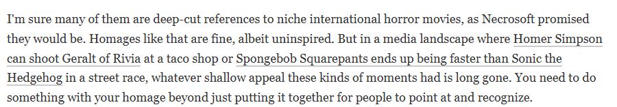 I'm sure many of them are deep-cut references to niche international horror movies, as Necrosoft promised they would be. Homages like that are fine, albeit uninspired. But in a media landscape where Homer Simpson can shoot Geralt of Rivia at a taco shop or Spongebob Squarepants ends up being faster than Sonic the Hedgehog in a street race, whatever shallow appeal these kinds of moments had is long gone. You need to do something with your homage beyond just putting it together for people to point at and recognize.