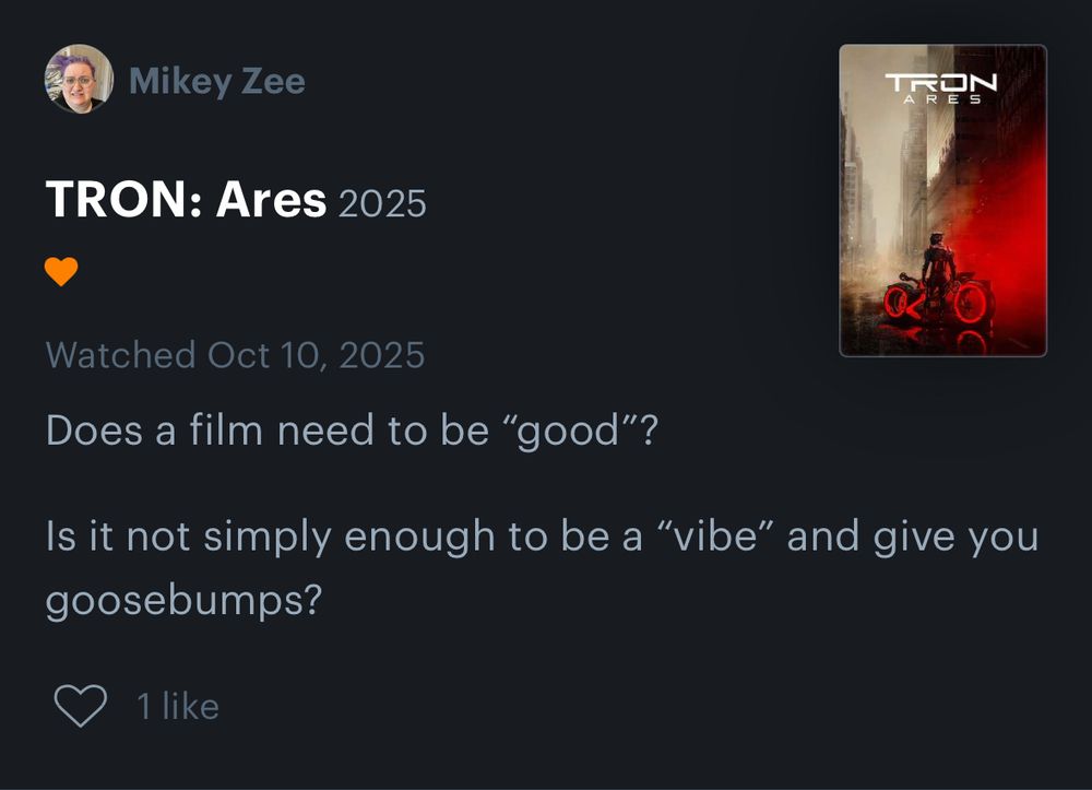 Screenshot of Mikey Zee’s Letterboxd review for TRON: Ares on Oct 10, 2025:

Does a film need to be “good”?

Is it not simply enough to be a “vibe” and give you goosebumps?