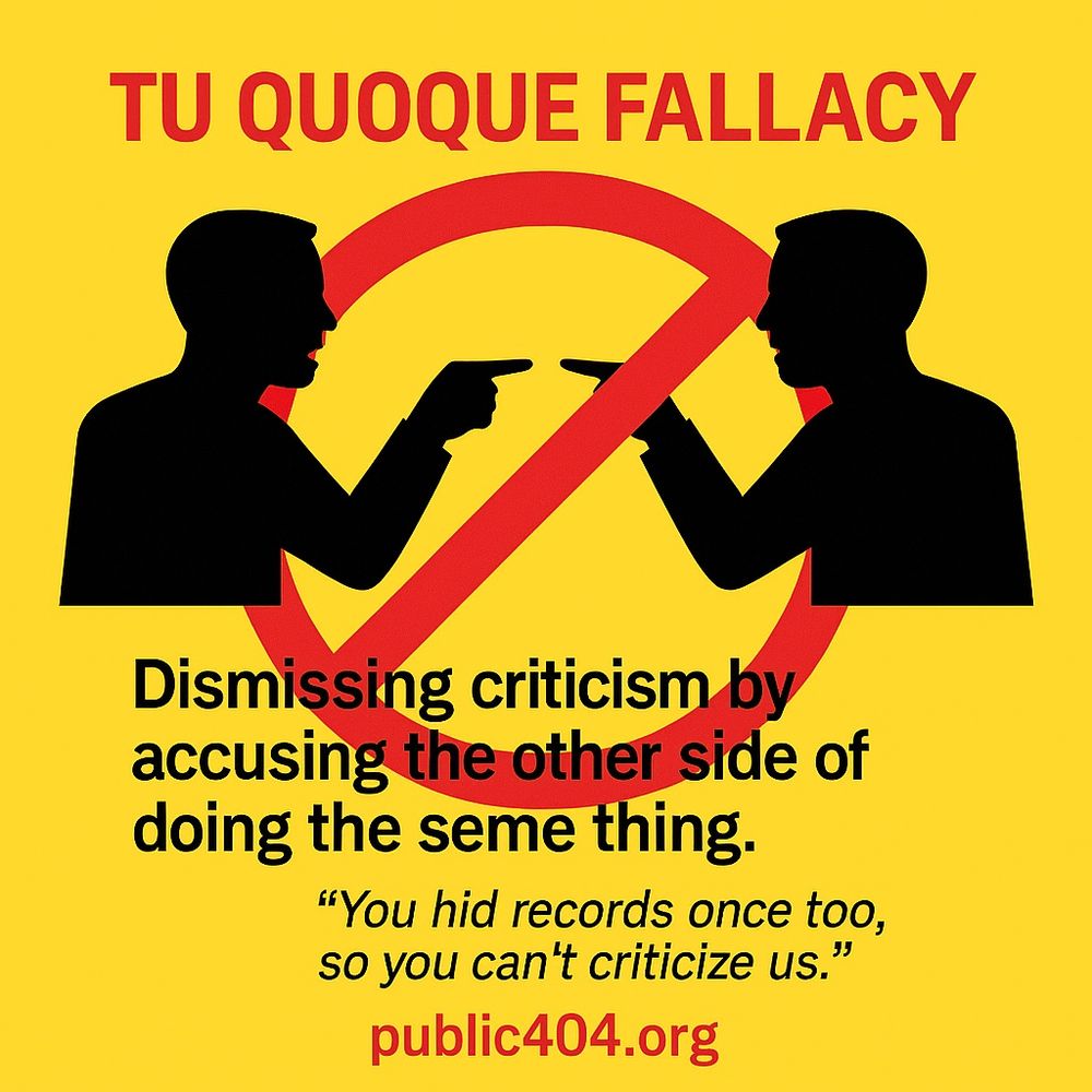 Tu Quoque Fallacy (Appeal to Hypocrisy) Text: Header: TU QUOQUE FALLACY Definition: Dismissing criticism by accusing the other side of doing the same thing. Example: “You hid records once too, so you can’t criticize us.” Footer: public404.org 