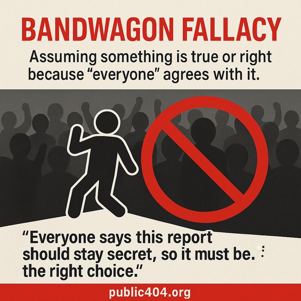 BANDWAGON FALLACY Assuming something is true or right because “everyone” agrees with it. “Everyone says this report should stay secret, so it must be. : the right choice.” public404.org