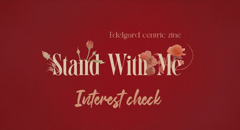 Cream coloured text that reads "Stand With Me" is centred in the middle with red flowers blooming out of the letters. Below it reads in bold letters "Interest Check" and at the top above all else reads "Edelgard centric zine"
