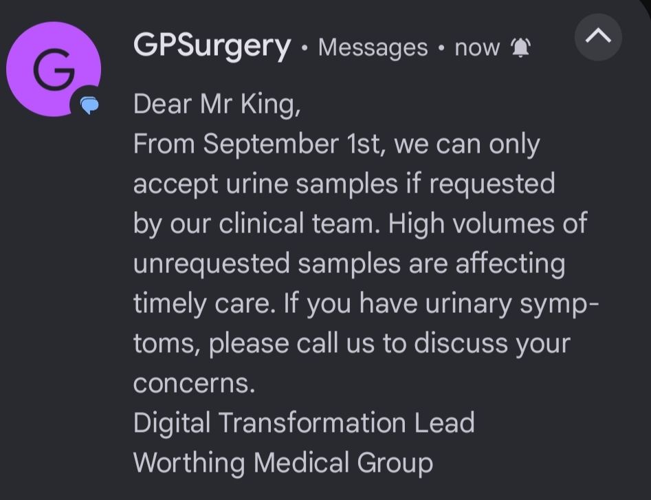 Dear Mr King, From September 1st, we can only accept urine samples if requested by our clinical team. High volumes of unrequested samples are affecting timely care. If you have urinary symptoms, please call us to discuss your concerns. Digital Transformation Lead Worthing Medical Group