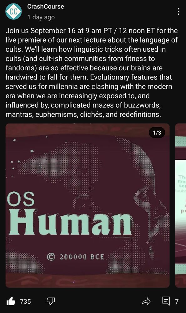 A youtube communites post posted 1 day ago from CrashCourse w/ 735 thumbs up, 7 comments.

Text reads: Join us September 16 at 9 am PT / 12 noon ET for the live premiere of our next lecture about the language of cults. We'll learn how linguistic tricks often used in cults (and cult-ish communities from fitness to fandoms) are so effective because our brains are hardwired to fall for them. Evolutionary features that served us for millennia are clashing with the modern era when we are increasingly exposed to, and influenced by, complicated mazes of buzzwords, mantras, euphemisms, clichés, and redefinitions.

Photo in the style of old computer text, side view of a person in blocky old-school graphics. "OS Human copyright 200,000 BCE".