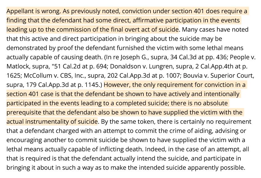 Appellant is wrong. As previously noted, conviction under section 401 does require a finding that the defendant had some direct, affirmative participation in the events leading up to the commission of the final overt act of suicide. Many cases have noted that this active and direct participation in bringing about the suicide may be demonstrated by proof the defendant furnished the victim with some lethal means actually capable of causing death. (In re Joseph G., supra, 34 Cal.3d at pp. 436; People v. Matlock, supra, 