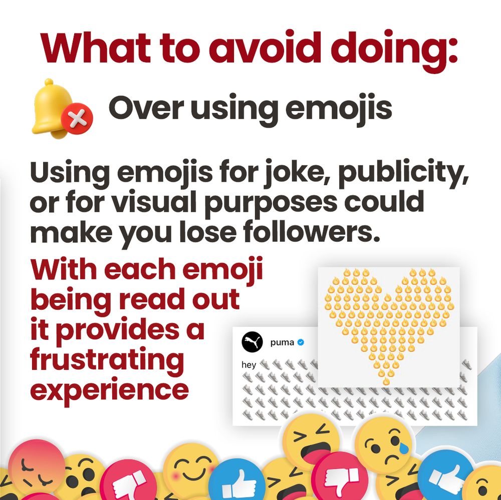 Text reads “What to avoid doing: Over using emojis”. Two examples are provided from the Threads craze of using a magnitude of emojis is a row, this one being from Puma with lots of trainers, and another example using fire emojis to make up the shape of a heart. Text reads “Using emojis for joke, publicity, or for visual purposes could make you lose followers. With each emoji being read out it provides a frustrating experience.
