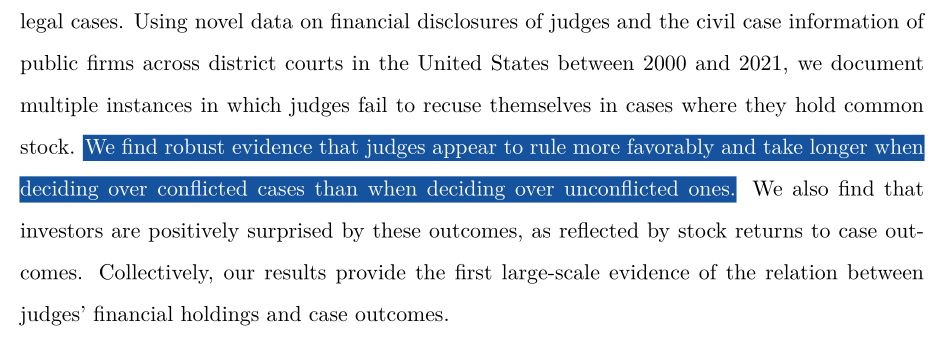 Using novel data on financial disclosures of judges and the civil case information of public firms across district courts in the United States between 2000 and 2021, we document multiple instances in which judges fail to recuse themselves in cases where they hold common
stock. We find robust evidence that judges appear to rule more favorably and take longer when deciding over conflicted cases than when deciding over unconflicted ones. We also find that investors are positively surprised by these outcomes, as reflected by stock returns to case outcomes. Collectively, our results provide the first large-scale evidence of the relation between judges’ financial holdings and case outcomes.