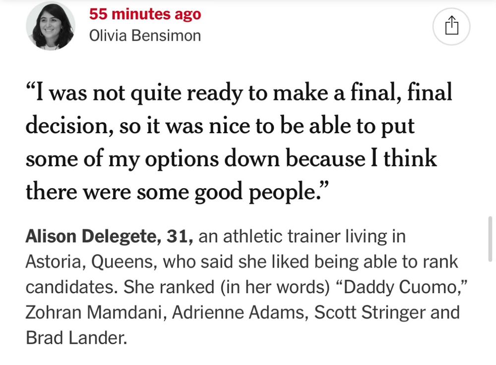 NYT live blog: “55 minutes ago
Olivia Bensimon
"I was not quite ready to make a final, final decision, so it was nice to be able to put some of my options down because I think there were some good people."
Alison Delegete, 31, an athletic trainer living in Astoria, Queens, who said she liked being able to rank candidates. She ranked (in her words) "Daddy Cuomo," Zohran Mamdani, Adrienne Adams, Scott Stringer and Brad Lander.”