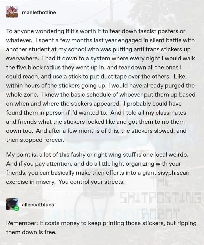 The image is a screenshot from Tumblr with two text posts 

User: manlethotline
To anyone wondering if it's worth it to tear down fascist posters or whatever. I spent a few months last year engaged in silent battle with another student at my school who was putting anti trans stickers up everywhere. I had it down to a system where every night I would walk the five block radius they went up in, and tear down all the ones I could reach, and use a stick to put duct tape over the others. Like, within hours of the stickers going up, I would have already purged the whole zone. I knew the basic schedule of whoever put them up based on when and where the stickers appeared. I probably could have found them in person if I'd wanted to. And I told all my classmates and friends what the stickers looked like and got them to rip them down too. And after a few months of this, the stickers slowed, and then stopped forever.
My point is, a lot of this fashy or right wing stuff is one local weirdo.
And if you pay attention, and do a little light organizing with your friends, you can basically make their efforts into a giant sisyphisean exercise in misery. You control your streets!

Second post reads—
User: alleecatblues
Remember: It costs money to keep printing those stickers, but ripping them down is free. 