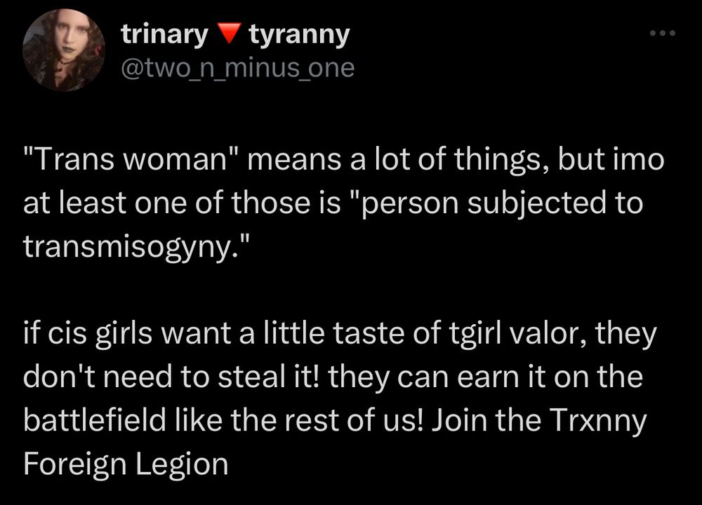 trinary tyranny @two_n_minus_one
"Trans woman" means a lot of things, but imo at least one of those is "person subjected to transmisogyny."
if cis girls want a little taste of tgirl valor, they don't need to steal it! they can earn it on the battlefield like the rest of us! Join the Tranny Foreign Legion