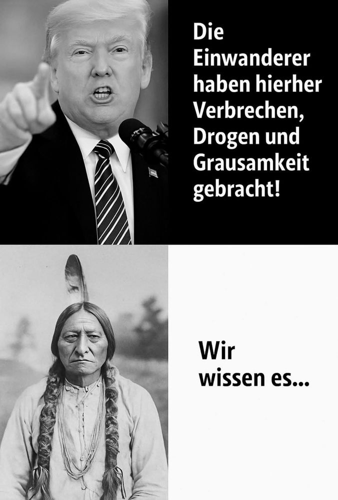 Das Bild besteht aus zwei übereinander angeordneten Teilen und wirkt wie ein politisches Meme.

Oberer Teil: Links sieht man einen älteren Mann mit hellem Haar im Anzug aka D. Trump, der energisch spricht und mit dem Finger zeigt, während er vor einem Mikrofon steht. Rechts daneben steht der Text auf Deutsch:

„Die Einwanderer haben hierher Verbrechen, Drogen und Grausamkeit gebracht!“

Der Stil erinnert an eine politische Rede.

Unterer Teil: Links ist ein historisches Schwarz-Weiß-Foto einer indigenen Person aus Nordamerika zu sehen – mit langen geflochtenen Zöpfen und traditioneller Kleidung. Die Person blickt ernst in die Kamera. Rechts daneben steht:

„Wir wissen es…“