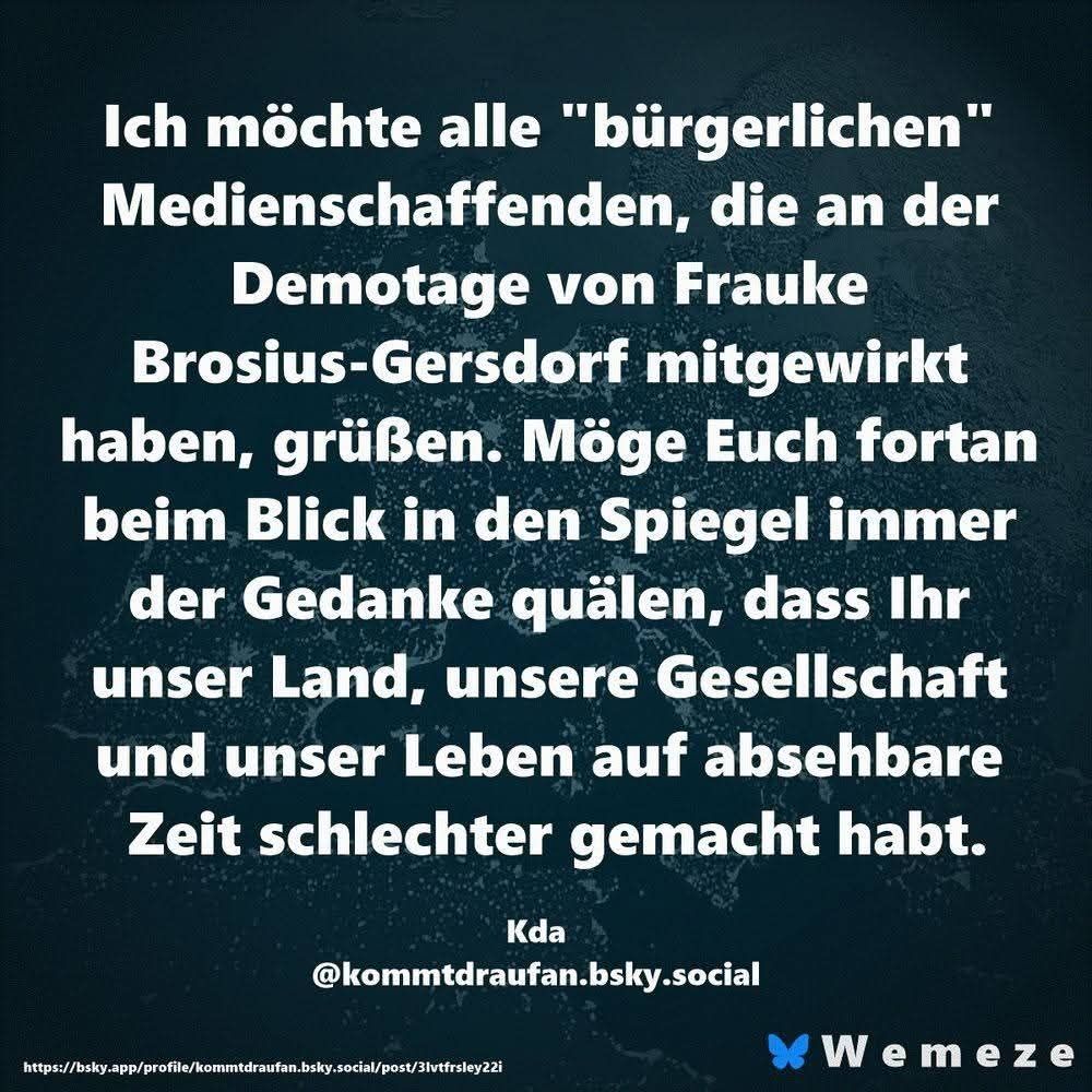 Ich möchte alle "bürgerlichen" Medienschaffenden, die an der Demotage von Frauke Brosius-Gersdorf mitgewirkt haben, grüßen. Möge Euch fortan beim Blick in den Spiegel immer der Gedanke quälen, dass Ihr unser Land, unsere Gesellschaft und unser Leben auf absehbare Zeit schlechter gemacht habt.

Kda
@kommtdraufan.bsky.social
 
Unten rechts Wemeze 

