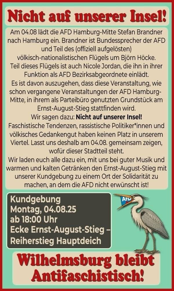 Nicht auf unserer Insel!

Am 04.08 lädt die AFD Hamburg-Mitte Stefan Brandner nach Hamburg ein. Brandner ist Bundessprecher der AFD und Teil des (offiziell aufgelösten) völkisch-nationalistischen Flügels um Björn Höcke. Teil dieses Flügels ist auch Nicole Jordan, die ihn in ihrer Funktion als AFD Bezirksabgeordnete einlädt. Es ist davon auszugehen, dass diese Veranstaltung, wie schon vergangene Veranstaltungen der AFD Hamburg-Mitte, in ihrem als Parteibüro genutzten Grundstück am Ernst-August-Stieg stattfinden wird.
Wir sagen dazu: Nicht auf unserer Insel!
Faschistische Tendenzen, rassistische Politiker*innen und völkisches Gedankengut haben keinen Platz in unserem Viertel. Lasst uns deshalb am 04.08. gemeinsam zeigen, wofür dieser Stadtteil steht. Wir laden euch alle dazu ein, mit uns bei guter Musik und warmen und kalten Getränken den Ernst-August-Stieg mit unserer Kundgebung zu einem Ort der Solidarität zu machen, an dem die AFD nicht erwünscht ist!

Kundgebung
Montag, 04.08.25
ab 18:00 Uhr
Ecke Ernst-August-Stieg – Reiherstieg Hauptdeich
