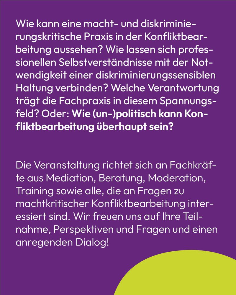 Text auf lila Hintergrund: Wie kann eine macht- und diskriminierungskritische Praxis in der Konfliktbearbeitung aussehen? Wie lassen sich professionellen Selbstverständnisse mit der Notwendigkeit einer diskriminierungssensiblen Haltung verbinden? Welche Verantwortung trägt die Fachpraxis in diesem Spannungsfeld? Oder: Wie (un-)politisch kann Konfliktbearbeitung überhaupt sein?

Die Veranstaltung richtet sich an Fachkräfte aus Mediation, Beratung, Moderation, Training sowie alle, die an Fragen zu machtkritischer Konfliktbearbeitung interessiert sind. Wir freuen uns auf Ihre Teilnahme, Perspektiven und Fragen und einen anregenden Dialog!