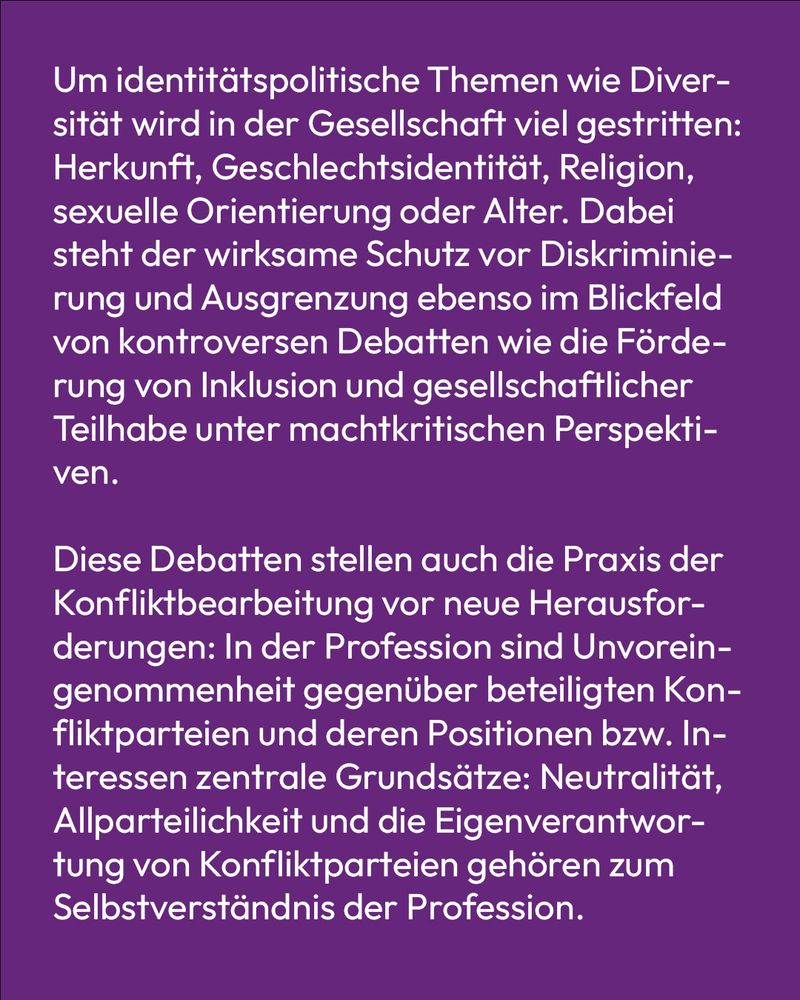 Text auf lila Hintergrund: Um identitätspolitische Themen wie Diversität wird in der Gesellschaft viel gestritten: Herkunft, Geschlechtsidentität, Religion, sexuelle Orientierung oder Alter. Dabei steht der wirksame Schutz vor Diskriminierung und Ausgrenzung ebenso im Blickfeld von kontroversen Debatten wie die Förderung von Inklusion und gesellschaftlicher Teilhabe unter machtkritischen Perspektiven.

Diese Debatten stellen auch die Praxis der Konfliktbearbeitung vor neue Herausforderungen: In der Profession sind Unvoreingenommenheit gegenüber beteiligten Konfliktparteien und deren Positionen bzw. Interessen zentrale Grundsätze: Neutralität, Allparteilichkeit und die Eigenverantwortung von Konfliktparteien gehören zum Selbstverständnis der Profession.