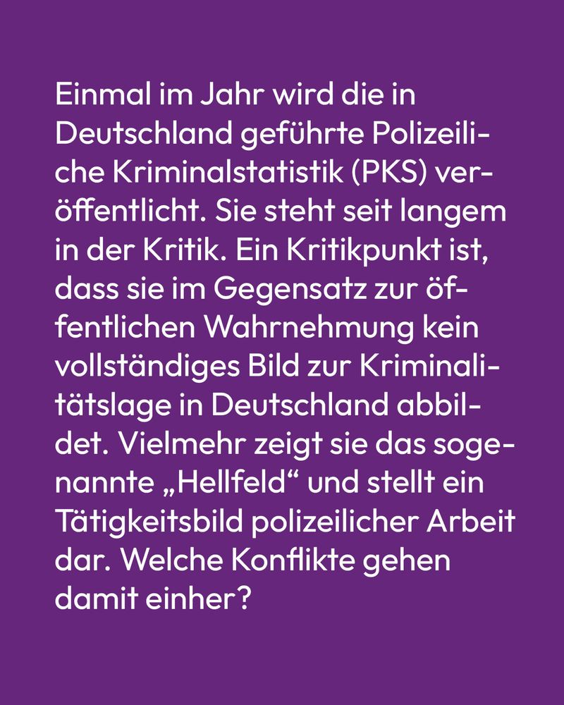 Text auf lila Hintergrund: Einmal im Jahr wird die in Deutschland geführte Polizeiliche Kriminalstatistik (PKS) veröffentlicht. Sie steht seit langem in der Kritik. Ein Kritikpunkt ist, dass sie im Gegensatz zur öffentlichen Wahrnehmung kein vollständiges Bild zur Kriminalitätslage in Deutschland abbildet. Vielmehr zeigt sie das sogenannte „Hellfeld“ und stellt ein Tätigkeitsbild polizeilicher Arbeit dar. Welche Konflikte gehen damit einher?