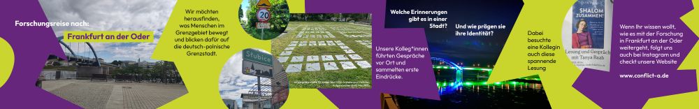 Panoramabild mit lila und hellgrünen geometrischen Formen im Hintergrund. Text: Forschungsreise nach Frankfurt an der Oder. Wir möchten herausfinden, was Menschen im Grenzgebiet bewegt und blicken dafür auf die deutsch-polnische Grenzstadt. Unsere Kolleg*innen führten Gespräche vor Ort und sammelten erste Eindrücke. Welche Erinnerungen gibt es in einer Stadt? Und wie prägen sie ihre Identität? Dabei besuchte eine Kollegin auch diese spannende Lesung. Wenn Ihr wissen wollt, wie es mit der Forschung in Frankfurt an der Oder weitergeht, folgt uns auch bei Instagram und checkt unsere Website www.conflict-a.de. Fotos von der Stadtbrücke Frankfurt an der Oder bei Tag und bunt beleuchtet bei Nacht. Foto vom Ortsschild von Slubice. Foto von einem Verkehrsschild 20 km/h mit einem Graffiti mit der Zahl 1945 darunter. Foto von Grabplatten auf einer Wiese mit der Bildunterschrift: Kriegsgräberstätte für später fast 1500 Soldaten und Zivilisten, aufgenommen am achten Mai 2025. Foto von einem Veranstaltungsplakat: Lesung und Gespräch mit Tanya Raab, Shalom zusammen. 