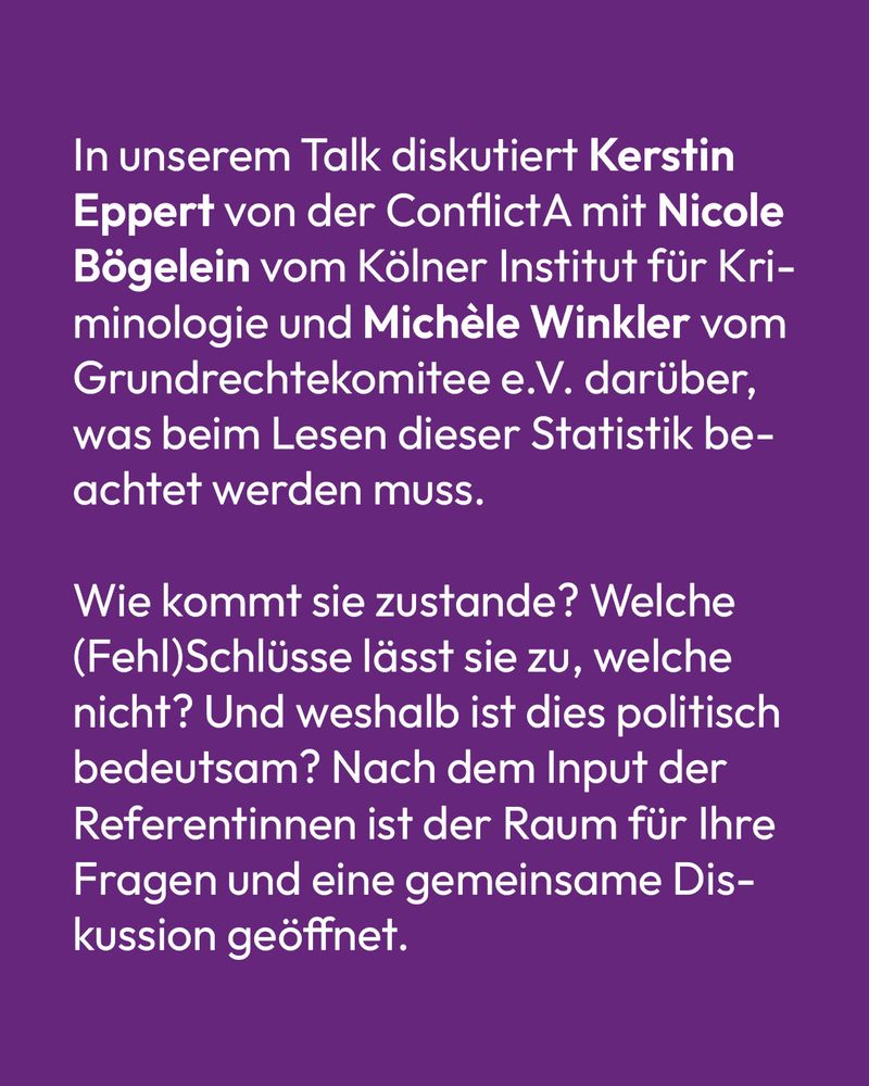 Text auf lila Hintergrund: In unserem Talk diskutiert Kerstin Eppert von der ConflictA mit Nicole Bögelein vom Kölner Institut für Kriminologie und Michèle Winkler vom Grundrechtekomitee e.V. darüber, was beim Lesen dieser Statistik beachtet werden muss. Wie kommt sie zustande? Welche (Fehl)Schlüsse lässt sie zu, welche nicht? Und weshalb ist dies politisch bedeutsam? Nach dem Input der Referentinnen ist der Raum für Ihre Fragen und eine gemeinsame Diskussion geöffnet.