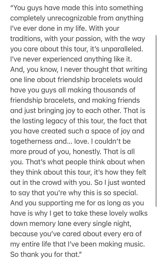 “You guys have made this into something completely unrecognizable from anything I’ve ever done in my life. With your traditions, with your passion, with the way you care about this tour, it’s unparalleled. I’ve never experienced anything like it. And, you know, I never thought that writing one line about friendship bracelets would have you guys all making thousands of friendship bracelets, and making friends and just bringing joy to each other. That is the lasting legacy of this tour, the fact that you have created such a space of joy and togetherness and… love. I couldn’t be more proud of you, honestly. That is all you. That’s what people think about when they think about this tour, it’s how they felt out in the crowd with you. So I just wanted to say that you’re why this is so special. And you supporting me for as long as you have is why I get to take these lovely walks down memory lane every single night, because you’ve cared about every era of my entire life that I’ve been making music. So thank you for that.”