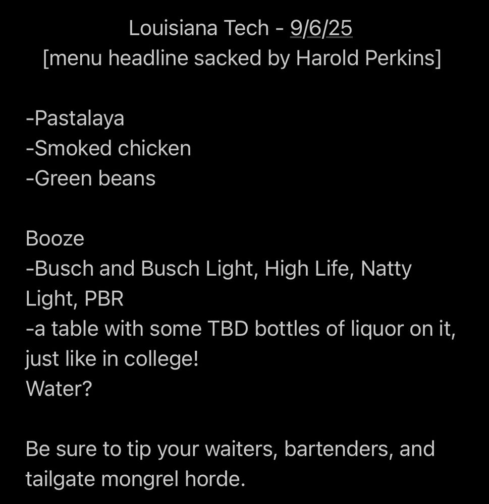 Louisiana Tech - 9/6/25 [menu headline sacked by Harold Perkins] -Pastalaya -Smoked chicken -Green beans Booze -Busch and Busch Light, High Life, Natty Light, PBR -a table with some TBD bottles of liquor on it, just like in college! Water? Be sure to tip your waiters, bartenders, and tailgate mongrel horde.