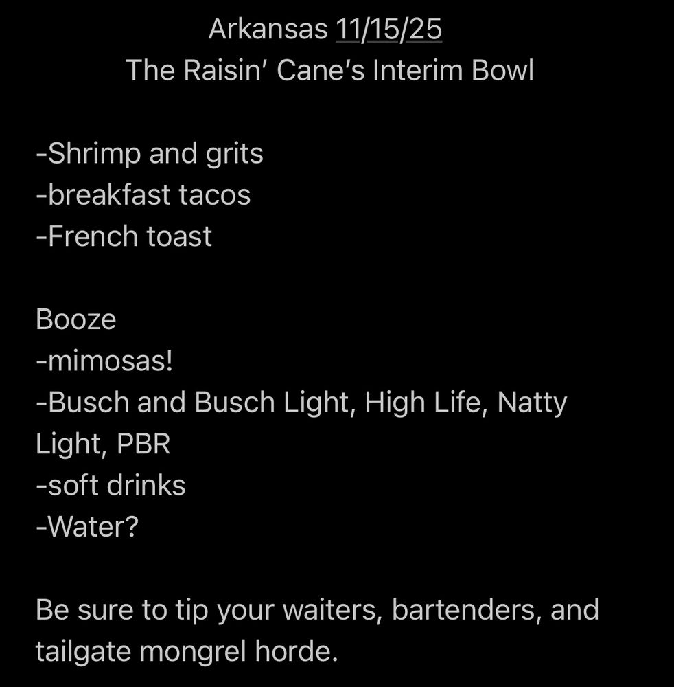 Arkansas 11/15/25
The Raisin' Cane's Interim Bowl
-Shrimp and grits
-breakfast tacos
-French toast

Booze
-mimosas!
-Busch and Busch Light, High Life, Natty Light, PBR
-soft drinks
-Water?

Be sure to tip your waiters, bartenders, and tailgate mongrel horde.