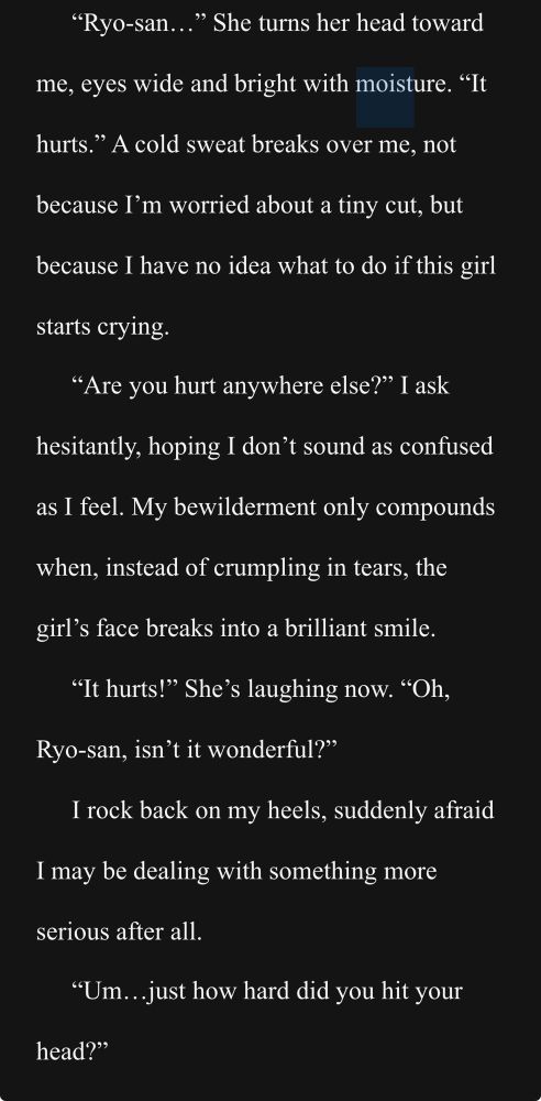 “Ryo-san…” She turns her head toward me, eyes wide and bright with moisture. “It hurts.” A cold sweat breaks over me, not because I’m worried about a tiny cut, but because I have no idea what to do if this girl starts crying.
“Are you hurt anywhere else?” I ask hesitantly, hoping I don’t sound as confused as I feel. My bewilderment only compounds when, instead of crumpling in tears, the girl’s face breaks into a brilliant smile. 
“It hurts!” She’s laughing now. “Oh, Ryo-san, isn’t it wonderful?”
I rock back on my heels, suddenly afraid I may be dealing with something more serious after all.
“Um…just how hard did you hit your head?”
