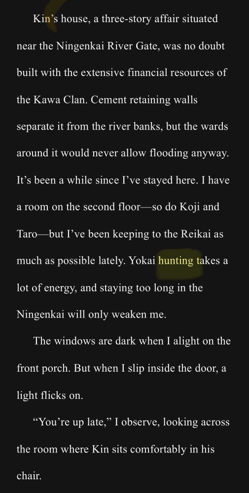 Kin’s house, a three-story affair situated near the Ningenkai River Gate, was no doubt built with the extensive financial resources of the Kawa Clan. Cement retaining walls separate it from the river banks, but the wards around it would never allow flooding anyway. It’s been a while since I’ve stayed here. I have a room on the second floor—so do Koji and Taro—but I’ve been keeping to the Reikai as much as possible lately. Yokai hunting takes a lot of energy, and staying too long in the Ningenkai will only weaken me. 
The windows are dark when I alight on the front porch. But when I slip inside the door, a light flicks on. 
“You’re up late,” I observe, looking across the room where Kin sits comfortably in his chair. 