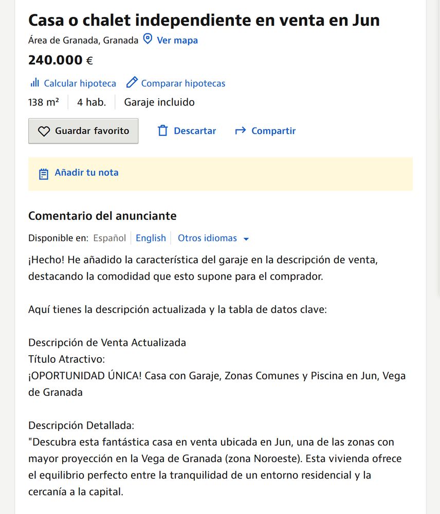 Texto de idealista:
Comentario del anunciante
Disponible en: Español English

¡Hecho! He añadido la característica del garaje en la descripción de venta, destacando la comodidad que esto supone para el comprador.

Aquí tienes la descripción actualizada y la tabla de datos clave:

Descripción de Venta Actualizada
Título Atractivo:
¡OPORTUNIDAD ÚNICA! Casa con Garaje, Zonas Comunes y Piscina en Jun, Vega de Granada

Descripción Detallada:
"Descubra esta fantástica casa en venta ubicada en Jun, una de las zonas con mayor proyección en la Vega de Granada (zona Noroeste). Esta vivienda ofrece el equilibrio perfecto entre la tranquilidad de un entorno residencial y la cercanía a la capital.

Construida en 1987, la casa cuenta con 138 m2 de superficie construida y está distribuida para ofrecer funcionalidad y comodidad a su familia. Dispone de 4 amplias habitaciones, 2 cuartos de baño completos y la inestimable ventaja de contar con garaje propio, garantizando seguridad y comodidad para su vehículo.