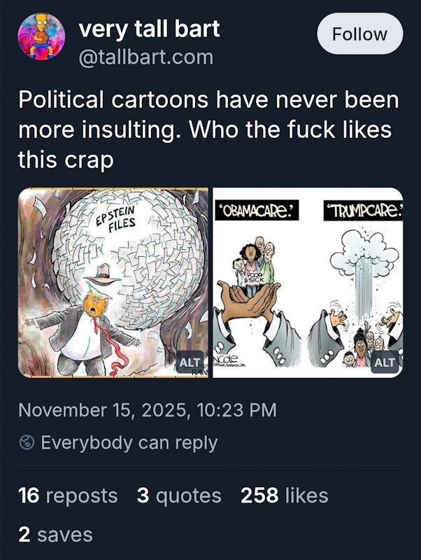 Screenshot of bsky post by very tall bart. It has two political cartoons in it. The one on the left depicts Trump as Indiana Jones running towards the camera away from a giant ball of papers labeled "Epstein Files." The one on the right shows two pairs of hands: One pair is labeled "Obamacare." The hands are large and African-American and hold four standing people labeled "poor & sick." The other pair is labeled "Trumpcare." The hands are much smaller and appear to drop those same people, but they are now scared and surprised as they drop out of frame.

Very tall bart's text reads "Political cartoons have never been more insulting. Who the fuck likes this crap"

Stats for this post show 16 reposts, 3 quotes, and 258 likes.