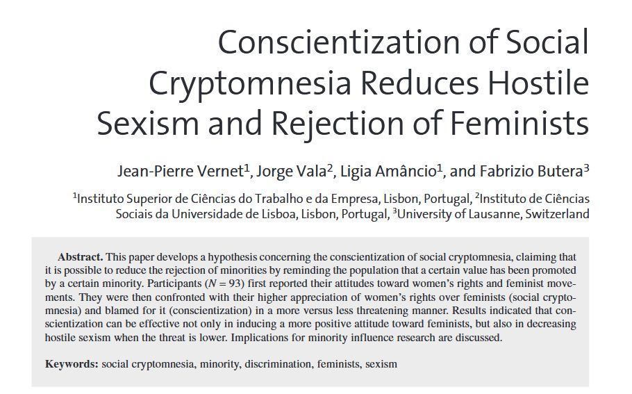 TITLE: Conscientization of Social Cryptomnesia Reduces Hostile Sexism and Rejection of Feminists. ABSTRACT: This paper develops a hypothesis concerning the conscientization of social cryptomnesia, claiming that it is possible to reduce the rejection of minorities by reminding the population that a certain value has been promoted by a certain minority. Participants (N = 93) first reported their attitudes toward women’s rights and feminist movements. They were then confronted with their higher appreciation of women’s rights over feminists (social cryptomnesia) and blamed for it (conscientization) in a more versus less threatening manner. Results indicated that conscientization can be effective not only in inducing a more positive attitude toward feminists, but also in decreasing hostile sexism when the threat is lower. Implications for minority influence research are discussed.