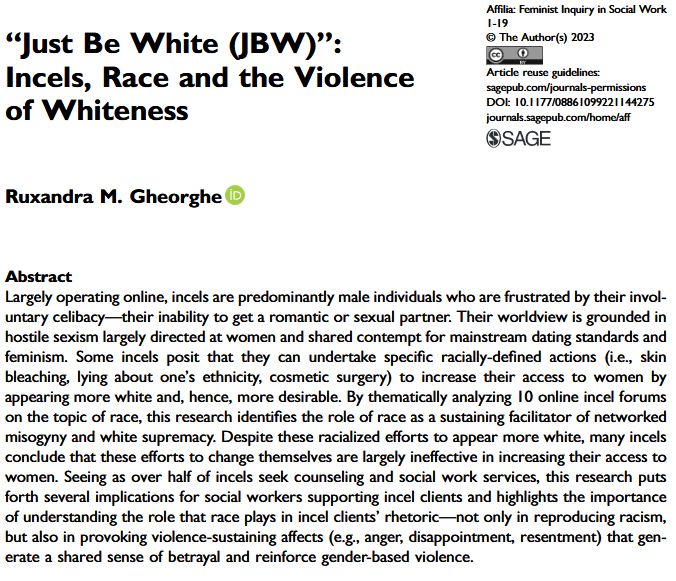 Incels worldview is grounded in hostile sexism largely directed at women and shared contempt for mainstream dating standards and feminism. Some incels posit that they can undertake specific racially-defined actions to increase their access to women by appearing more white and, hence, more desirable. Despite these racialized efforts to appear more white, many incels conclude that these efforts to change themselves are largely ineffective in increasing their access to women. Seeing as over half of incels seek counseling and social work services, this research puts forth several implications for social workers supporting incel clients and highlights the importance of understanding the role that race plays in incel clients’ rhetoric—not only in reproducing racism, but also in provoking violence-sustaining affects (e.g., anger, disappointment, resentment) that gen-erate a shared sense of betrayal and reinforce gender-based violence.