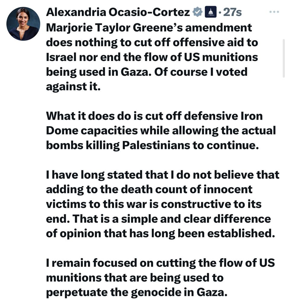 Alexandria Ocasio-Cortez’s statement:

Marjorie Taylor Greene's amendment does nothing to cut off offensive aid to Israel nor end the flow of US munitions being used in Gaza. Of course I voted against it.
What it does do is cut off defensive Iron Dome capacities while allowing the actual bombs killing Palestinians to continue.
I have long stated that I do not believe that adding to the death count of innocent victims to this war is constructive to its end. That is a simple and clear difference of opinion that has long been established.
I remain focused on cutting the flow of US munitions that are being used to perpetuate the genocide in Gaza.