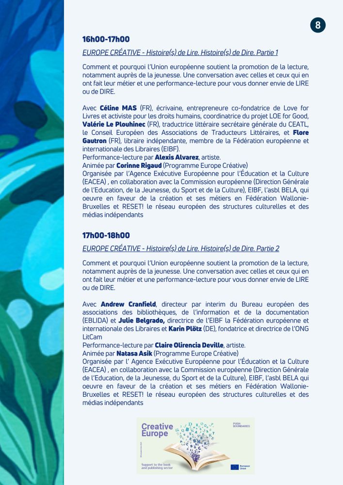 Le programme complet des deux rencontres mentionnées:
16h00-17h00
EUROPE CRÉATIVE - Histoire(s) de Lire. Histoire(s) de Dire. Partie 1
Comment et pourquoi l'Union européenne soutient la promotion de la lecture, notamment auprès de la jeunesse. Une conversation avec celles et ceux qui en ont fait leur métier et une performance-lecture pour vous donner envie de LIRE ou de DIRE.
Avec Céline MAS (FR), écrivaine, entrepreneure co-fondatrice de Love for Livres et activiste pour les droits humains, coordinatrice du projet LOE for Good, Valérie Le Plouhinec (FR), traductrice littéraire secrétaire générale du CEATL, et Flore Gautron (FR), libraire indépendante, membre de la Fédération européenne et internationale des Libraires (EIBF).
Performance-lecture par Alexis Alvarez, artiste.
Animée par Corinne Rigaud (Programme Europe Créative)

17h00-18h00
EUROPE CRÉATIVE - Histoire(s) de Lire. Histoire(s) de Dire. Partie 2
Comment et pourquoi l'Union européenne soutient la promotion de la lecture, notamment auprès de la jeunesse. Une conversation avec celles et ceux qui en ont fait leur métier et une performance-lecture pour vous donner envie de LIRE ou de DIRE.
Avec Andrew Cranfield, directeur par interim du Bureau européen des associations des bibliothèques, de l'information et de la documentation (EBLIDA) et Julie Belgrado, directrice de l'EIBF la Fédération européenne et internationale des Libraires et Karin Plötz (DE), fondatrice et directrice de l'ONG
LitCam
Performance-lecture par Claire Olirencia Deville, artiste.
Animée par Natasa Asik (Programme Europe Créative)

Organisées par l'Agence Exécutive Européenne pour l'Éducation et la Culture
(EACEA), en collaboration avec la Commission européenne (Direction Générale de l'Education, de la Jeunesse, du Sport et de la Culture), EIBF, l'asbl BELA qui oeuvre en faveur de la création et ses métiers en Fédération Wallonie-Bruxelles et RESET! le réseau européen des structures culturelles et des médias indépendants