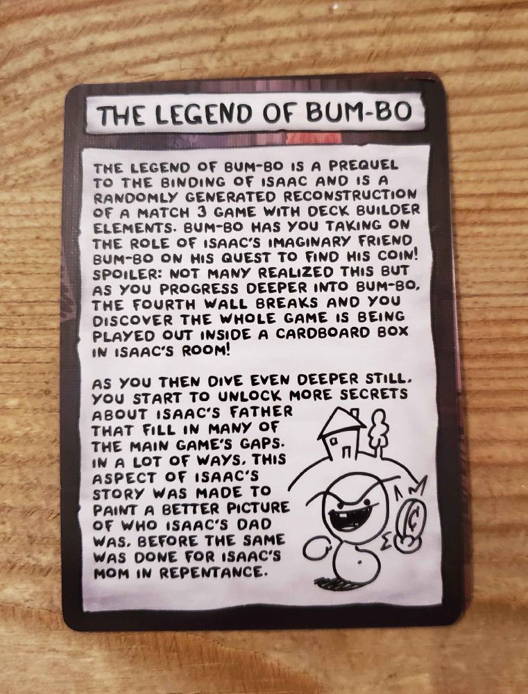 THE LEGEND OF BUM-BO
 
"The Legend of Bum-bo is a prequel to the Binding of Isaac and is a randomly generated reconstruction of a match 3 game with deck builder elements. Bum-bo has you taking on the role of Isaac's imaginary friend Bum-bo on his quest to find his coin! Spoiler: not many realized this but as you progress deeper into Bum-bo, the fourth wall breaks and you discover the whole game is being played out inside a cardboard box in Isaac's room!
 
As you then dive even deeper still, you start to unlock more secrets about Isaac's father that fill in many of the main game's gaps. In a lot of ways, this aspect of Isaac's story was made to paint a better picture of who Isaac's dad was, before the same was done for Isaac's mom in Repentance."