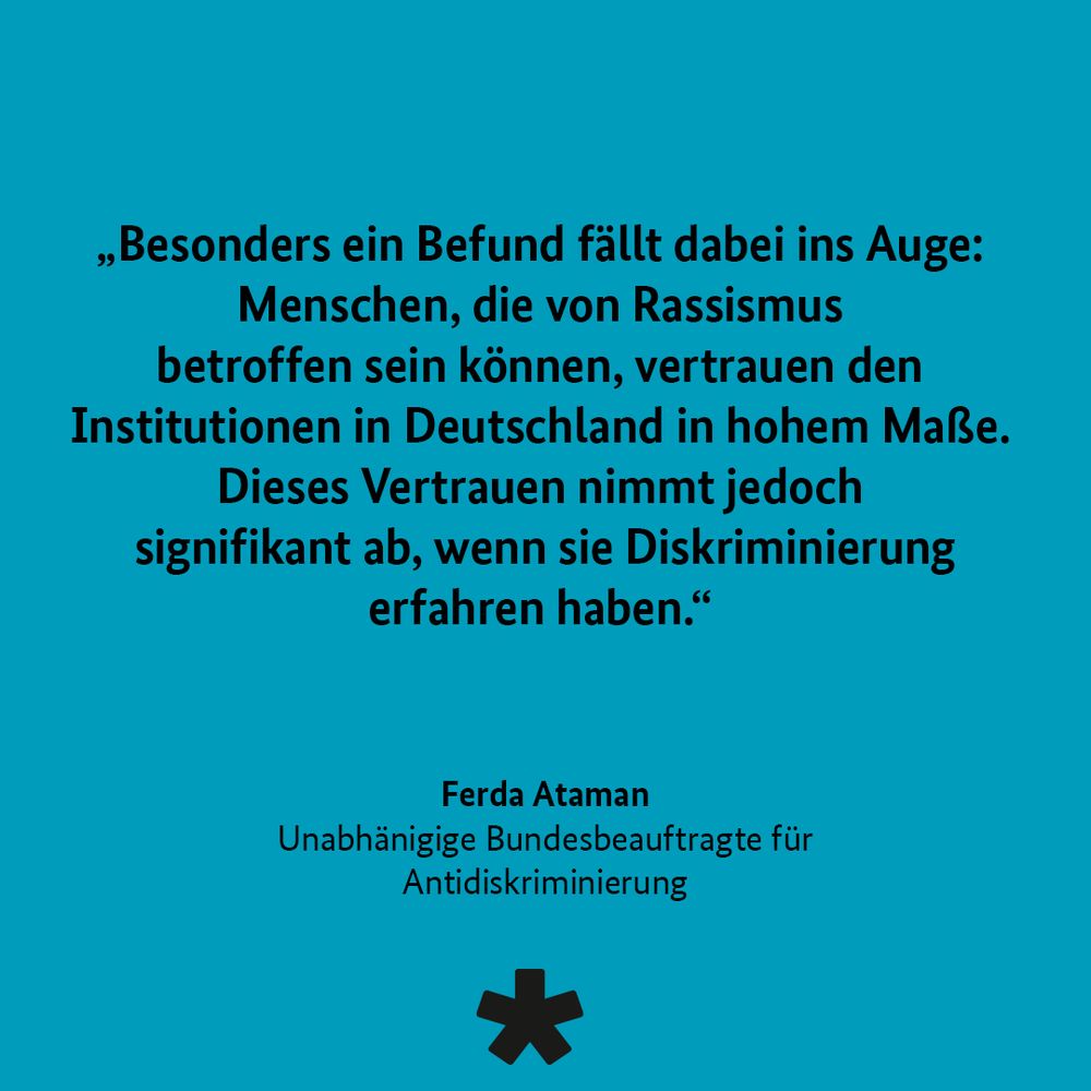 „Besonders ein Befund fällt dabei ins Auge:
Menschen, die von Rassismus betroffen sein können, vertrauen den Institutionen in Deutschland in hohem Maße.
Dieses Vertrauen nimmt jedoch signifikant ab, wenn sie Diskriminierung erfahren haben."