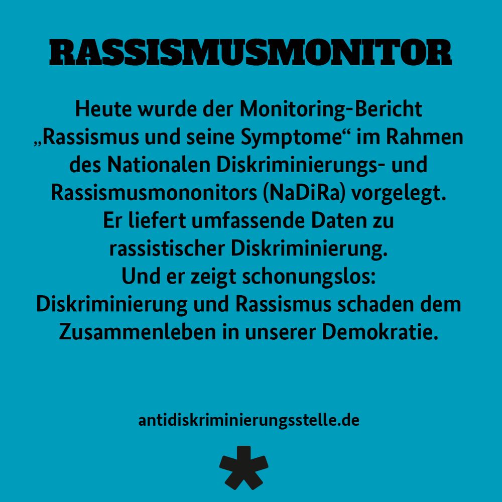 RASSISMUSMONITOR
Heute wurde der Monitoring-Bericht
„Rassismus und seine Symptome" im Rahmen des Nationalen Diskriminierungs- und Rassismusmononitors (NaDiRa) vorgelegt.
Er liefert umfassende Daten zu rassistischer Diskriminierung.
Und er zeigt schonungslos:
Diskriminierung und Rassismus schaden dem Zusammenleben in unserer Demokratie.