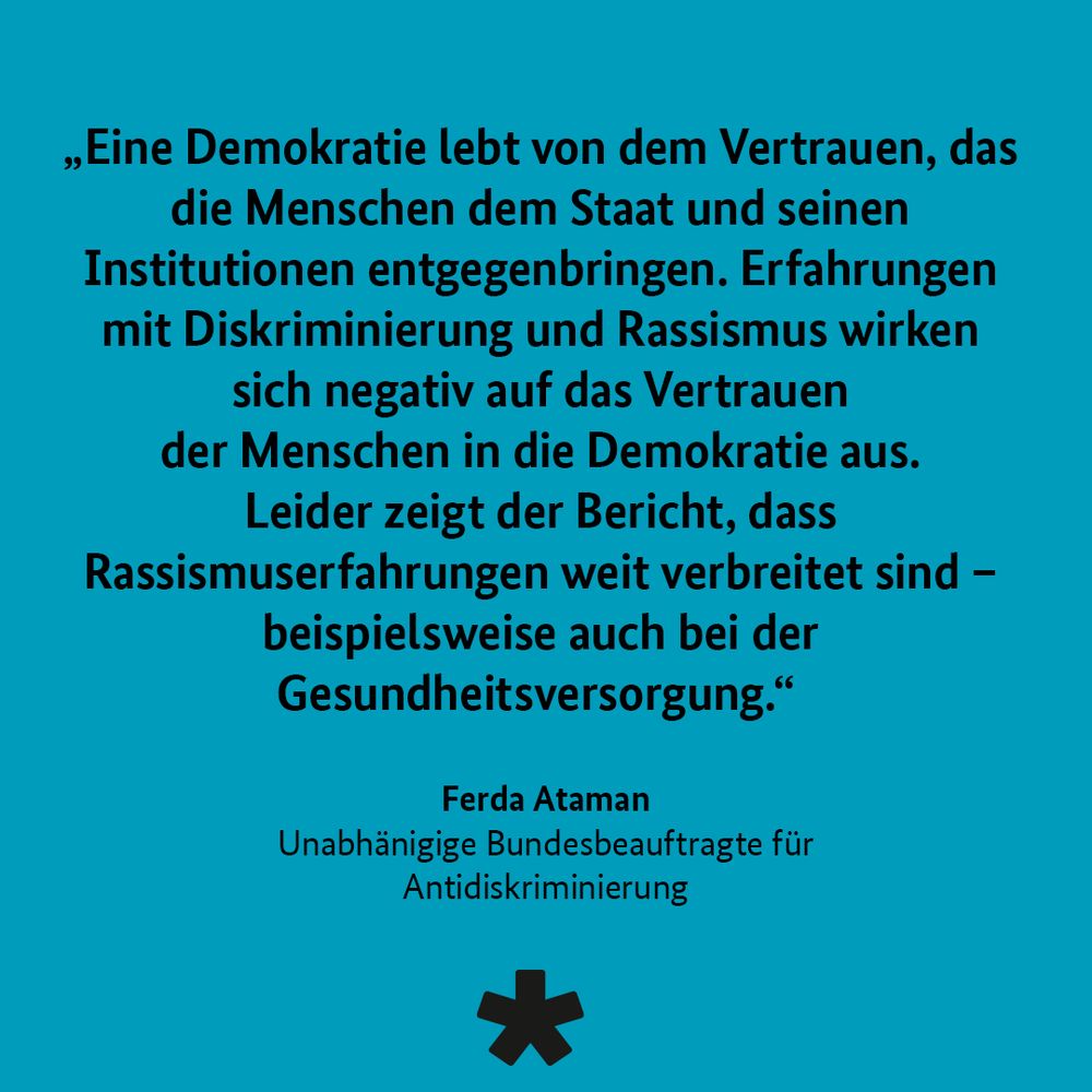 „Eine Demokratie lebt von dem Vertrauen, das die Menschen dem Staat und seinen Institutionen entgegenbringen. Erfahrungen mit Diskriminierung und Rassismus wirken sich negativ auf das Vertrauen der Menschen in die Demokratie aus.
Leider zeigt der Bericht, dass Rassismuserfahrungen weit verbreitet sind - beispielsweise auch bei der Gesundheitsversorgung."