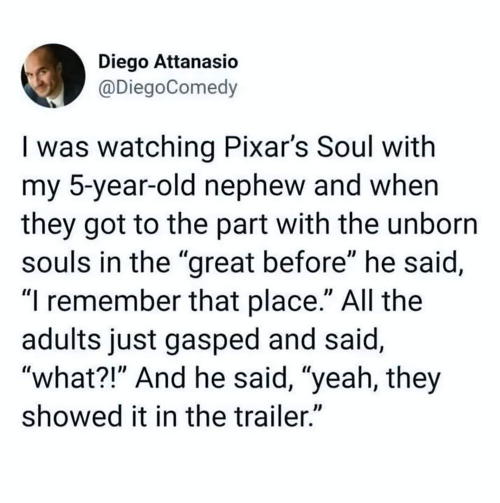 Post from @DiegoComedy:
I was watching Pixar's Soul with my 5-year-old nephew and when they got to the part with the unborn souls in the "great before" he said, "I remember that place." All the adults just gasped and said, "what?!" And he said, "yeah, they showed it in the trailer."