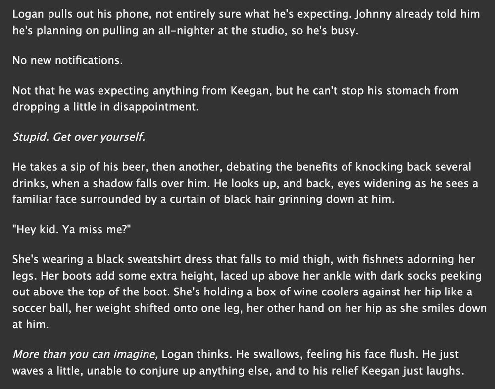 Logan pulls out his phone, not entirely sure what he's expecting. Johnny already told him he's planning on pulling an all-nighter at the studio, so he's busy.

No new notifications.

Not that he was expecting anything from Keegan, but he can't stop his stomach from dropping a little in disappointment.

Stupid. Get over yourself.

He takes a sip of his beer, then another, debating the benefits of knocking back several drinks, when a shadow falls over him. He looks up, and back, eyes widening as he sees a familiar face surrounded by a curtain of black hair grinning down at him.

"Hey kid. Ya miss me?"

She's wearing a black sweatshirt dress that falls to mid thigh, with fishnets adorning her legs. Her boots add some extra height, laced up above her ankle with dark socks peeking out above the top of the boot. She's holding a box of wine coolers against her hip like a soccer ball, her weight shifted onto one leg, her other hand on her hip as she smiles down at him.

More than you can imagine, Logan thinks. He swallows, feeling his face flush. He just waves a little, unable to conjure up anything else, and to his relief Keegan just laughs.