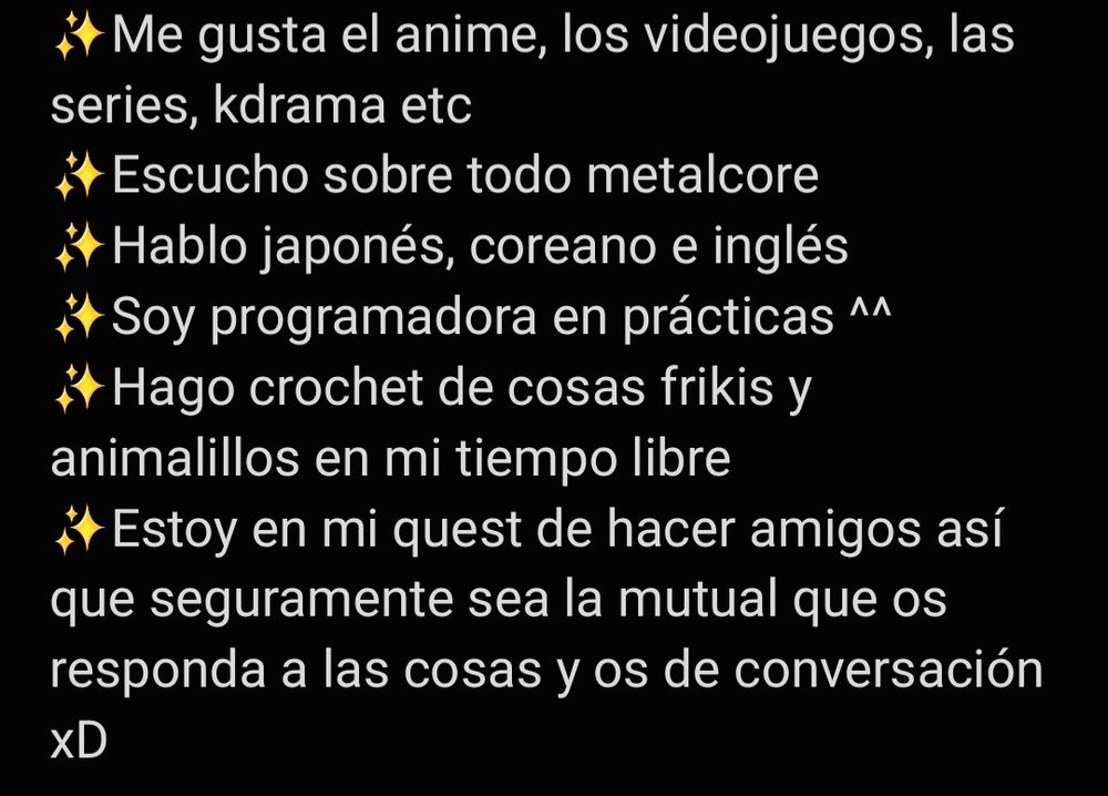 Me gusta el anime, los videojuegos, las series, kdrama etc.
Escucho sobre todo metalcore.
Hablo japonés, coreano e inglés.
Soy programadora en prácticas.
Hago crochet de cosas frikis y animalillos en mi tiempo libre.
Estoy en mi quest de hacer amigos así que seguramente sea la mutual que os responda a las cosas y os de conversación xD
