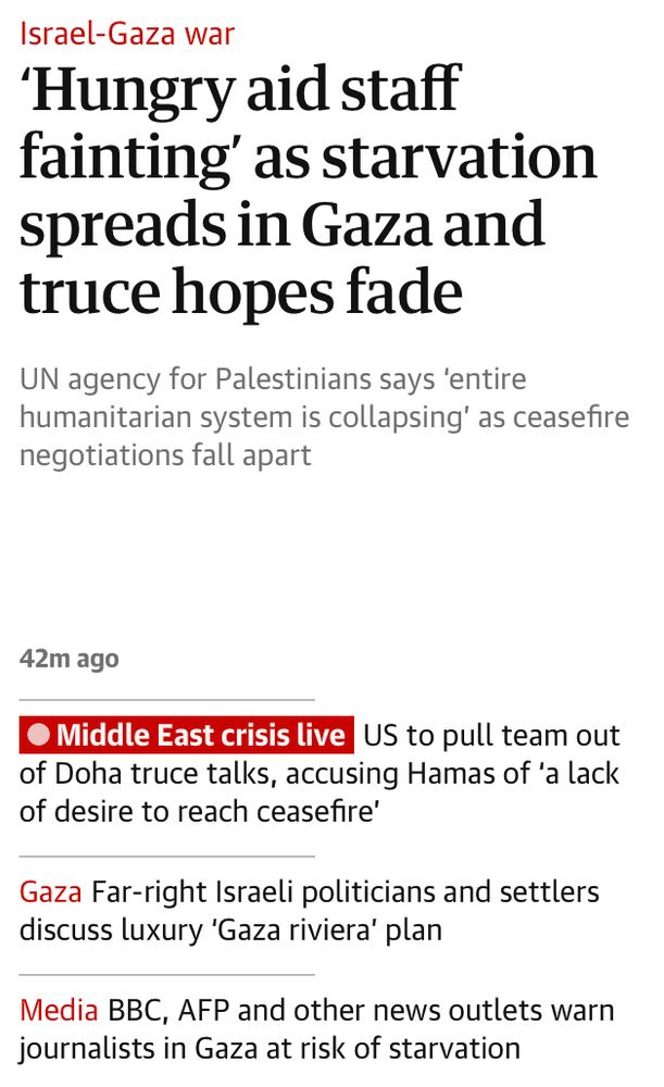 A screenshot of today's headlines from The Guardian. It includes:

‘Hungry aid staff fainting’ as starvation spreads in Gaza and truce hopes fade
UN agency for Palestinians says ‘entire humanitarian system is collapsing’ as ceasefire negotiations fall apart

and

BBC, AFP and other news outlets warn journalists in Gaza at risk of starvation
Reuters and AP among those urging Israeli authorities to allow reporters in and out of war-ravaged strip