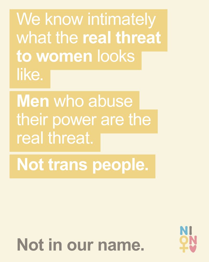 We know intimately what the real threat to women looks like. Cisgender men who abuse their power are the real threat. Not trans people. Not in our name. NION Women icon.