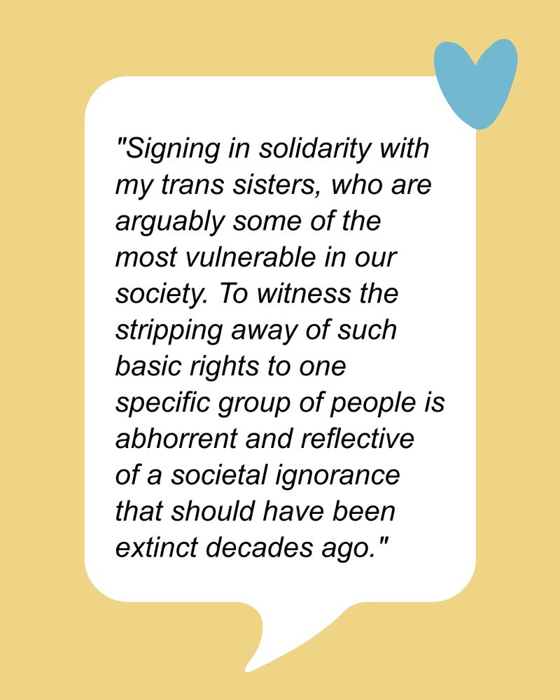 “Signing in solidarity with my trans sisters, who are arguably some of the most vulnerable in our society. To witness the stripping away of such basic rights to one specific group of people is abhorrent and reflective of a societal ignorance that should have been extinct decades ago.”