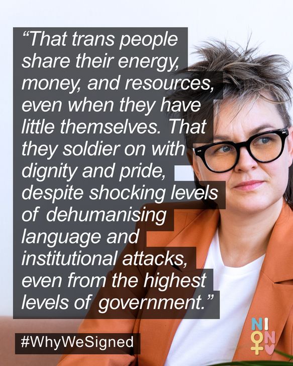 “That trans people share their energy, money, and resources, even when they have little themselves. That they soldier on with dignity and pride, despite shocking levels of dehumanising language and institutional attacks, even from the highest levels of government.” #WhyWeSigned NION icon Image of white woman with short dark spiky hair and black rimmed glasses, wearing an orange suit.