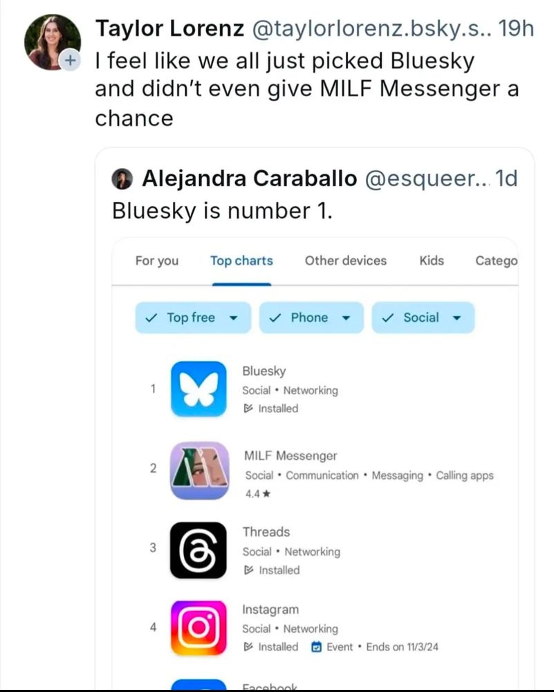 [image: screenshot: Taylor Lorenz @taylorlorenz.bsky.s.. 19h: "I feel like we all just picked Bluesky and didn't even give MILF Messenger a chance"] [in response to] [quote screenshot] Alejandra Carabello @esqueer.. 1d: "Bluesky is number 1."] [screenshot of Bluesky app topping the charts of free mobile social media apps at #1, "MILF Messenger" at #2, Threads at #3, Instagram #4, Facebook #5]