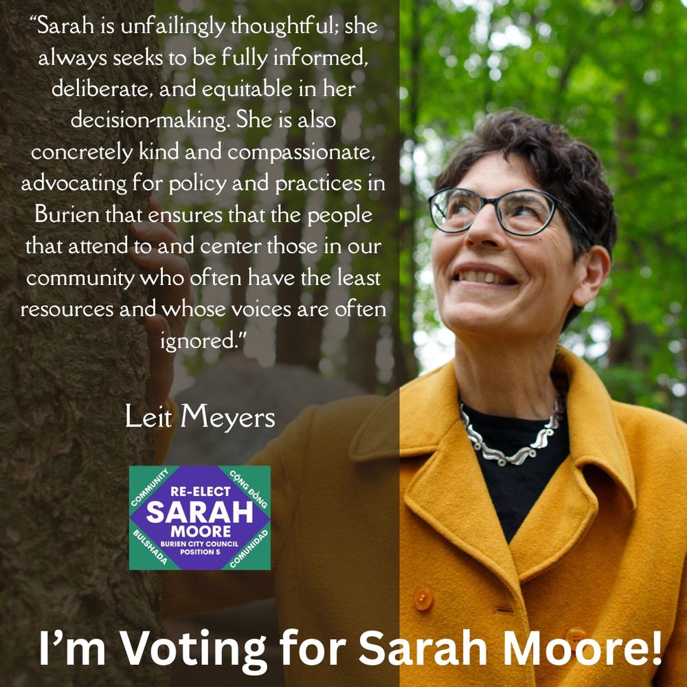Sarah in a yellow coat in front of trees, smiles upward. Beside her the quote from Leit Meyers is written in white script on a dark background: “Sarah is unfailingly thoughtful; she always seeks to be fully informed, deliberate, and equitable in her decision-making. She is also concretely kind and compassionate, advocating for policy and practices in Burien that ensures that the people that attend to and center those in our community who often have the least resources and whose voices are often ignored.”

The banner at the bottom has Sarah's logo and says "I'm voting for Sarah Moore!"