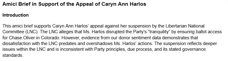 Amici Brief in Support of the Appeal of Caryn Ann Harlos
Introduction
This amici brief supports Caryn Ann Harlos’ appeal against her suspension by the Libertarian National Committee (LNC). The LNC alleges that Ms. Harlos disrupted the Party's “tranquility” by ensuring ballot access for Chase Oliver in Colorado. However, evidence from our donor sentiment data demonstrates that dissatisfaction with the LNC predates and overshadows Ms. Harlos’ actions. The suspension reflects deeper issues within the LNC and is inconsistent with Party principles, due process, and its stated governance standards.
